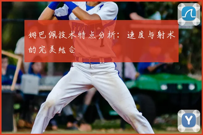 姆巴佩技术特点分析:速度与射术的完美结合