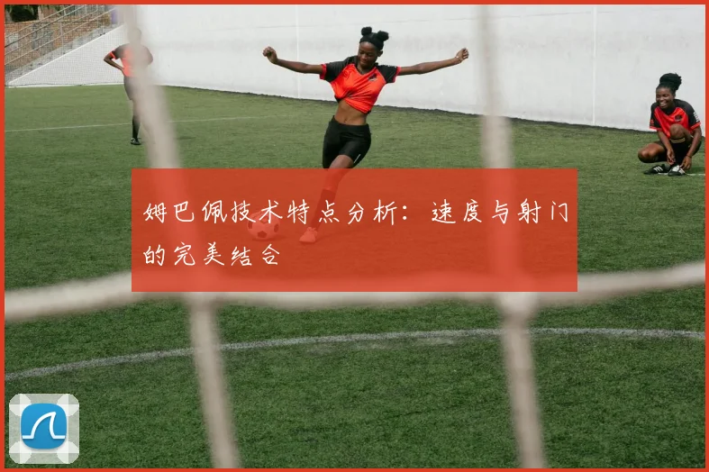 姆巴佩技术特点分析：速度与射门的完美结合